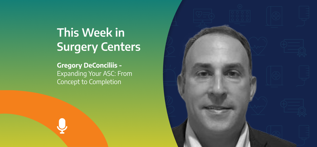 This Week in Surgery Centers: Gregory DeConciliis - Expanding Your ASC: From Concept to Completion