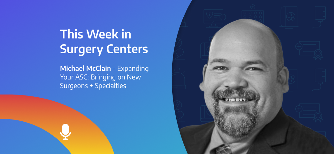 This Week in Surgery Centers: Michael McClain – Expanding Your ASC: Bringing on New Surgeons + Specialties